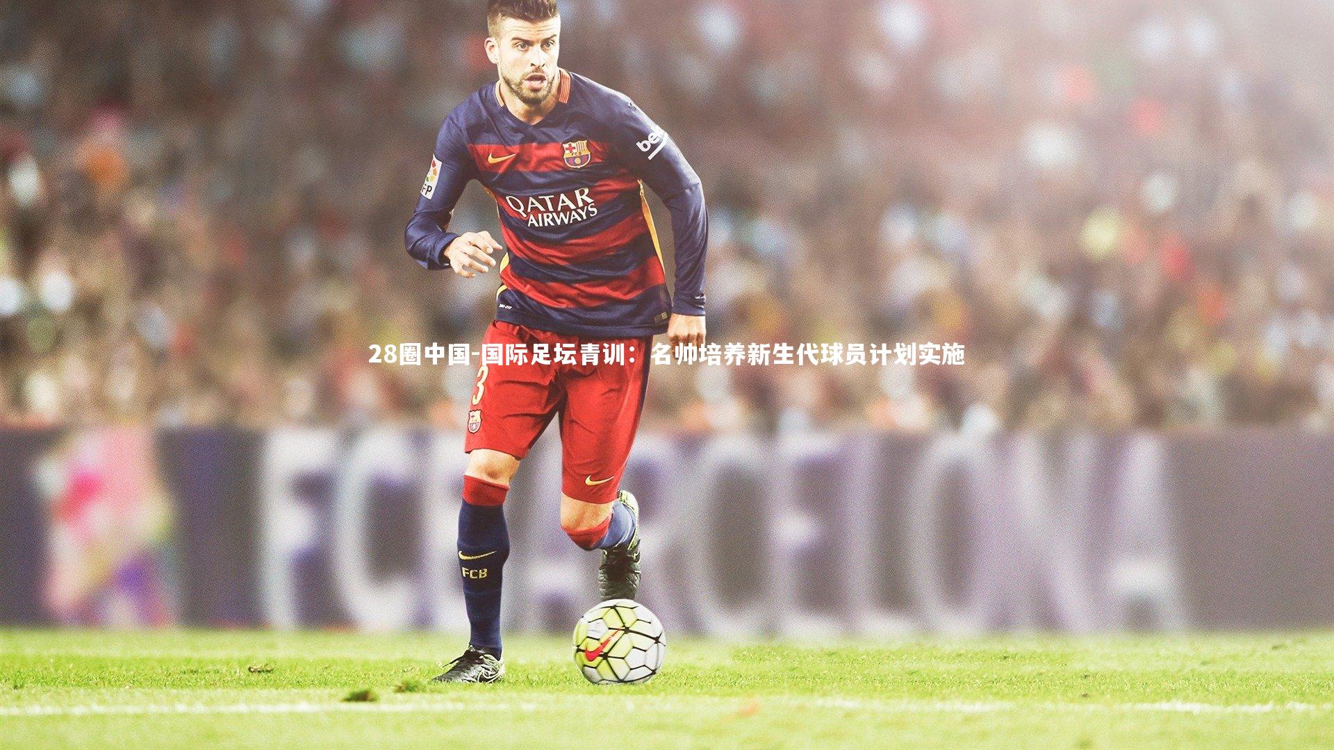 国际足坛青训：名帅培养新生代球员计划实施