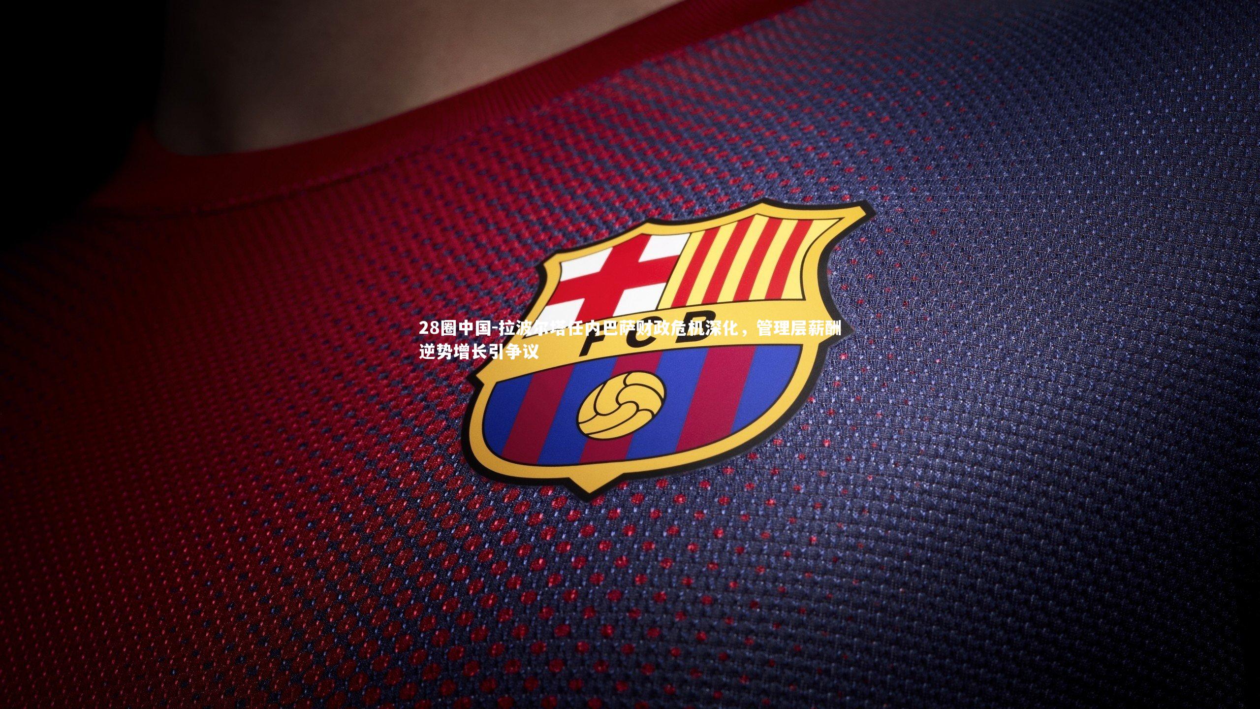 拉波尔塔任内巴萨财政危机深化,管理层薪酬逆势增长引争议